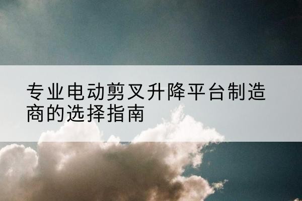 南沙电动剪叉升降平台厂家-专业电动剪叉升降平台制造商的选择指南