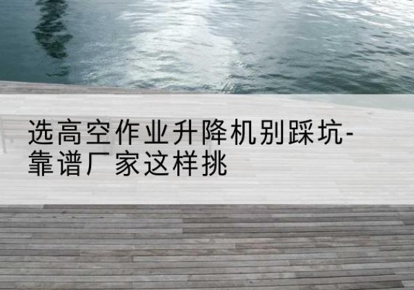 南沙剪叉式升降机厂家-选高空作业升降机别踩坑-靠谱厂家这样挑