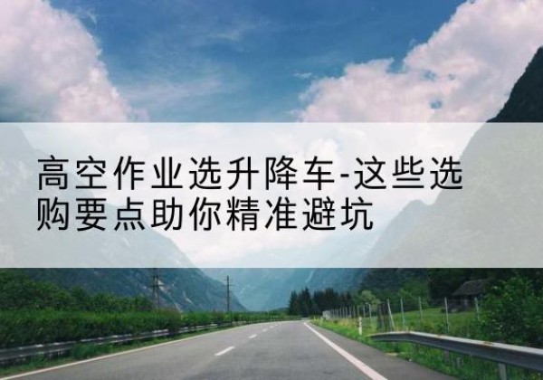 南沙升降车厂家-高空作业选升降车-这些选购要点助你*避坑