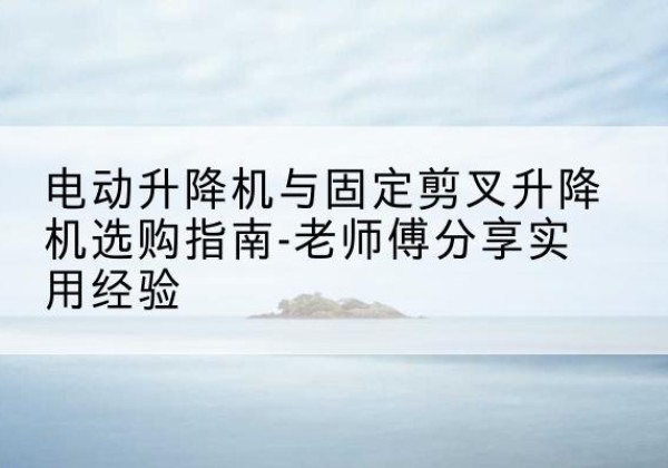 南沙电动升降机怎么选-电动升降机与固定剪叉升降机选购指南-老师傅分享实用经验