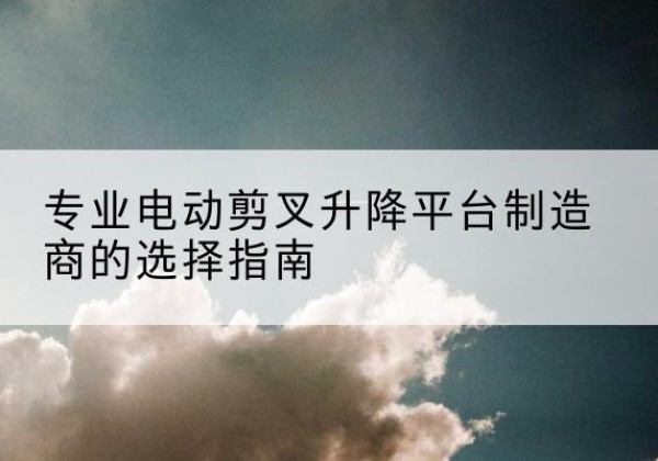 南沙电动剪叉升降平台厂家-专业电动剪叉升降平台制造商的选择指南